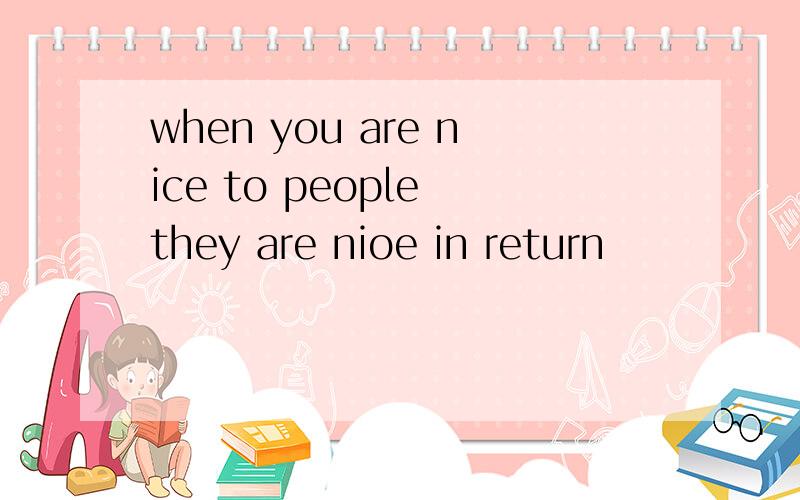 when you are nice to people they are nioe in return