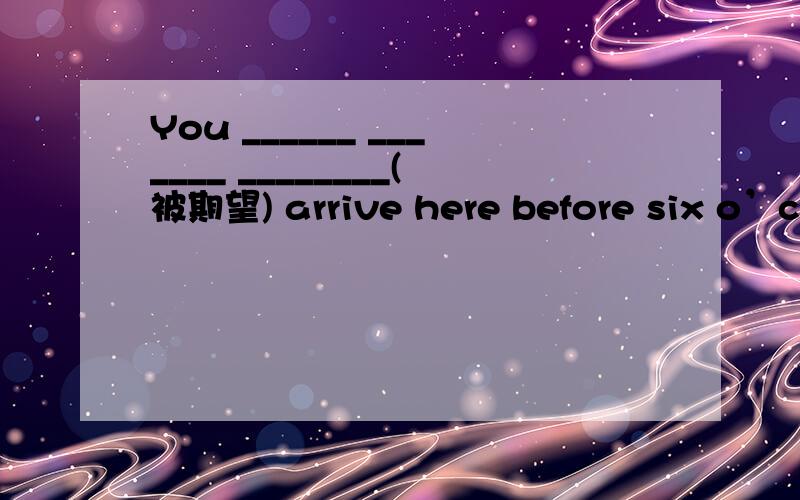 You ______ _______ ________(被期望) arrive here before six o’clock.