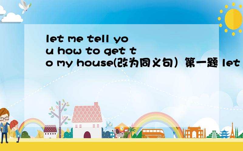 let me tell you how to get to my house(改为同义句）第一题 let me tell you the ____ ____ my house
