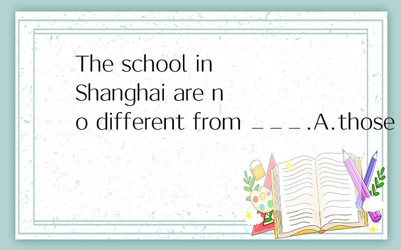 The school in Shanghai are no different from ___.A.those in BeijingB.that of BeijingC.Beijing's scool我怎么觉得三项都对~