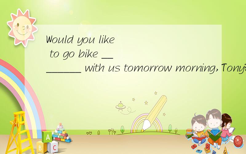 Would you like to go bike ________ with us tomorrow morning,Tony?Sound like fun.