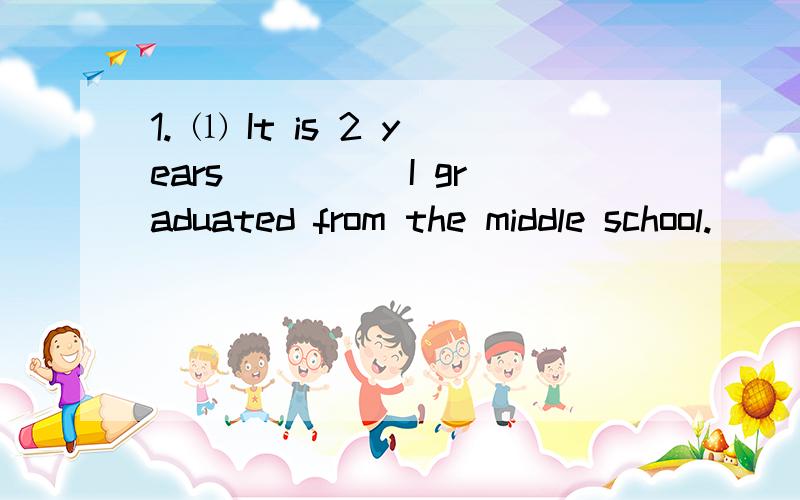 1. ⑴ It is 2 years ____ I graduated from the middle school.