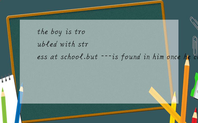 the boy is troubled with stress at school.but ---is found in him once he comes back home.a.nothing b.none which is right?