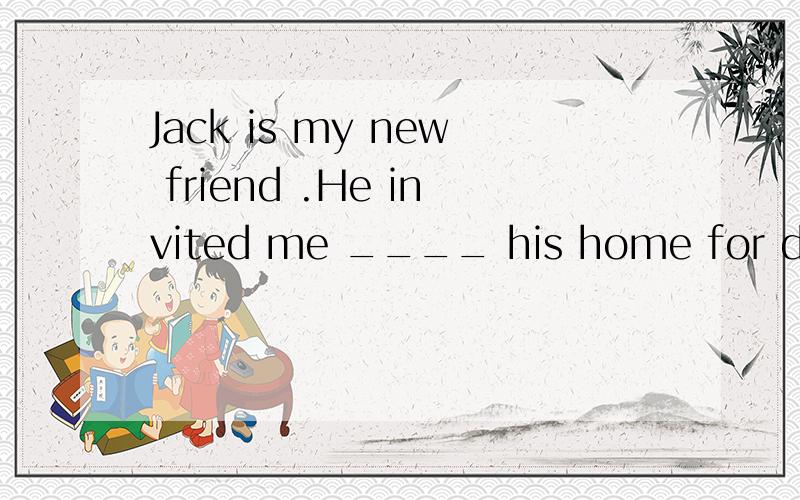 Jack is my new friend .He invited me ____ his home for dinner