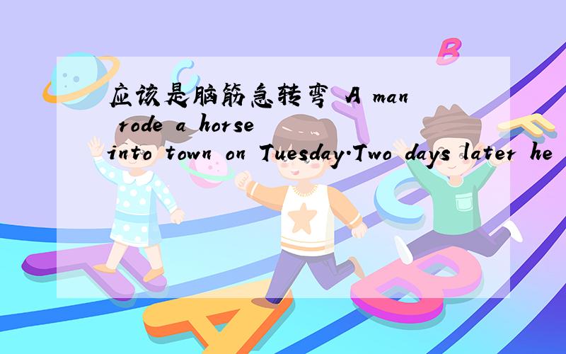 应该是脑筋急转弯 A man rode a horse into town on Tuesday.Two days later he rode home on Tuesday.How is this possible?