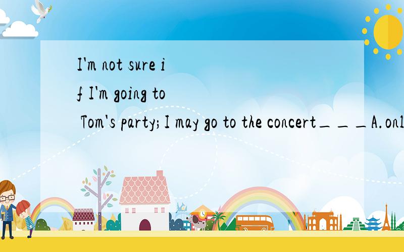 I'm not sure if I'm going to Tom's party;I may go to the concert___A.only B.instead C.early D.late请问为什么?