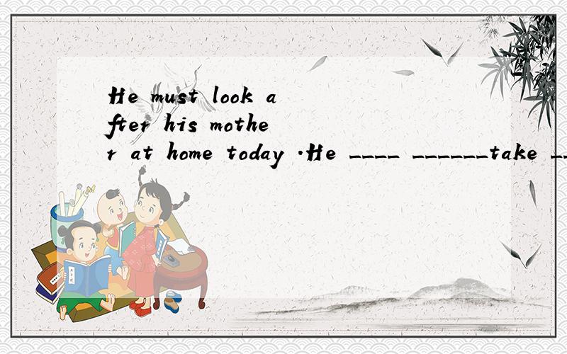 He must look after his mother at home today .He ____ ______take _____ _____his mother at home today .