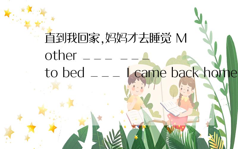 直到我回家,妈妈才去睡觉 Mother ___ ___ to bed ___ I came back home.