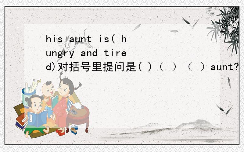 his aunt is( hungry and tired)对括号里提问是( )（ ）（ ）aunt?