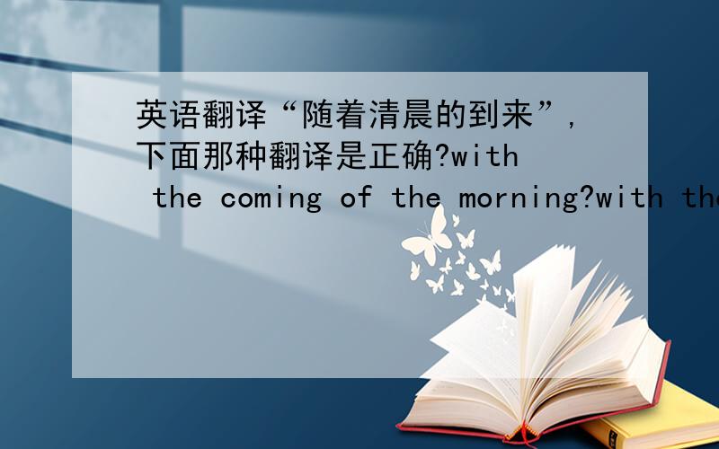英语翻译“随着清晨的到来”,下面那种翻译是正确?with the coming of the morning?with the morning comes?with the morning is coming