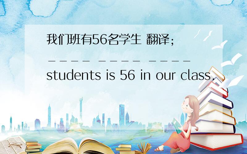 我们班有56名学生 翻译； ____ ____ ____students is 56 in our class.