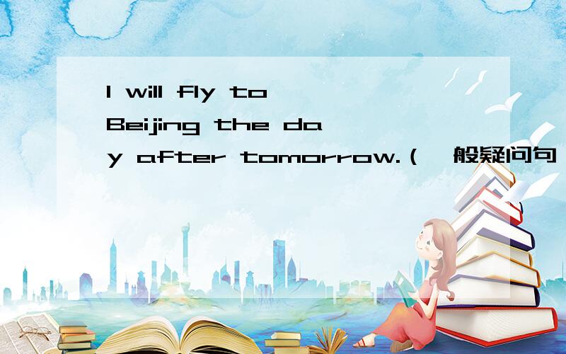 I will fly to Beijing the day after tomorrow.（一般疑问句）Will---you----to Beijing---- ----- the day after tomorrow?