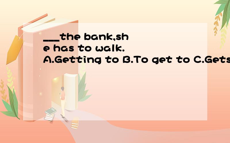 ___the bank,she has to walk.A.Getting to B.To get to C.Gets to D.Get to