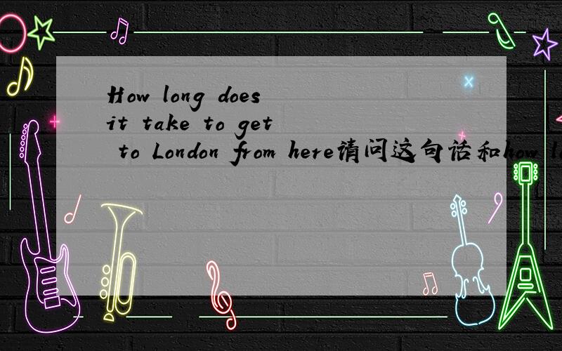 How long does it take to get to London from here请问这句话和how long does it get to london from here? 有什么不同吗?为什么要加那个take to do ?如果我想说,这座山离我有多远?是应该说 how far is the hill from my home?还