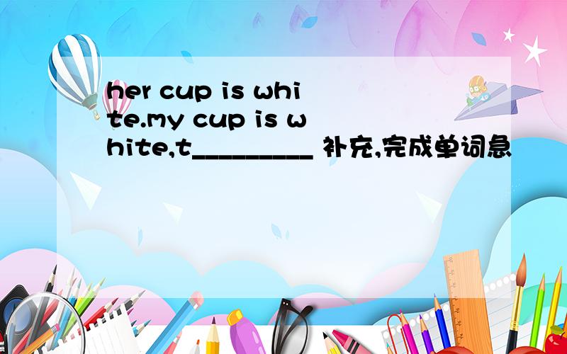 her cup is white.my cup is white,t_________ 补充,完成单词急