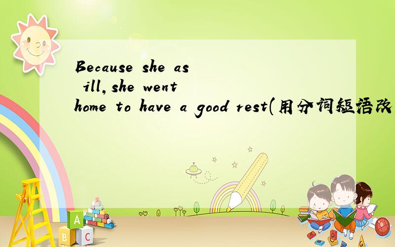 Because she as ill,she went home to have a good rest(用分词短语改写)