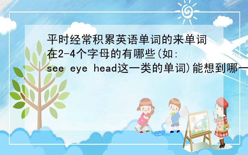 平时经常积累英语单词的来单词在2-4个字母的有哪些(如:see eye head这一类的单词)能想到哪一些说出来,不要重复.要加上汉语