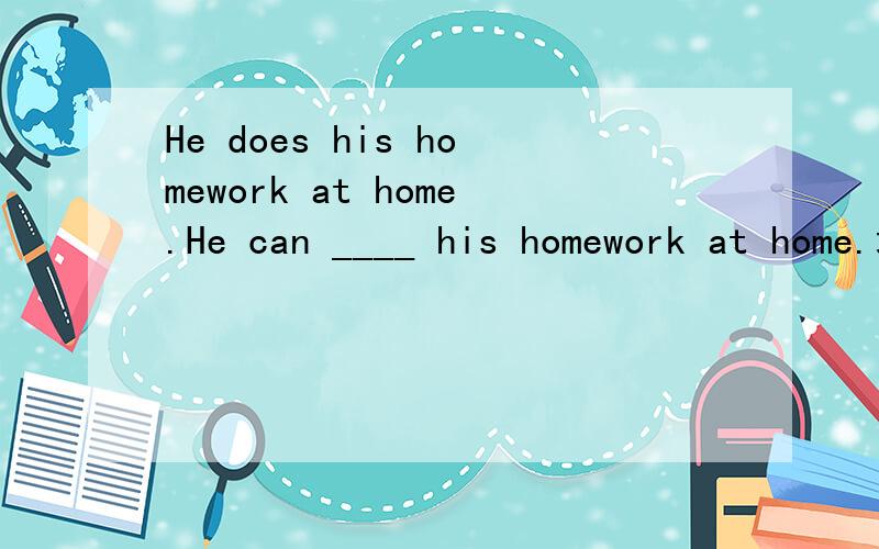 He does his homework at home.He can ____ his homework at home.填什么,为什么?