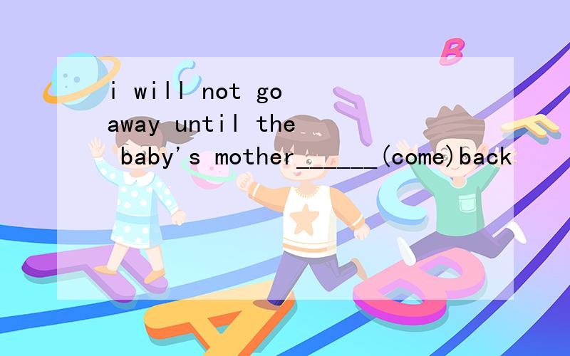 i will not go away until the baby's mother______(come)back