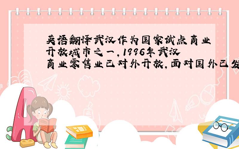 英语翻译武汉作为国家试点商业开放城市之一,1996年武汉商业零售业已对外开放,面对国外已发展了近二百年的零售市场,面对无论是硬件还是软件管理技术方面都远胜于武汉本土零售商的外国