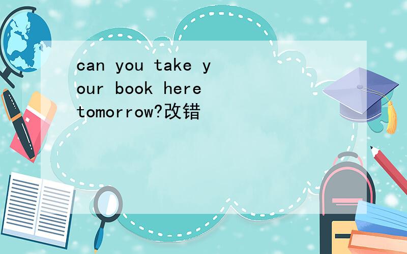 can you take your book here tomorrow?改错