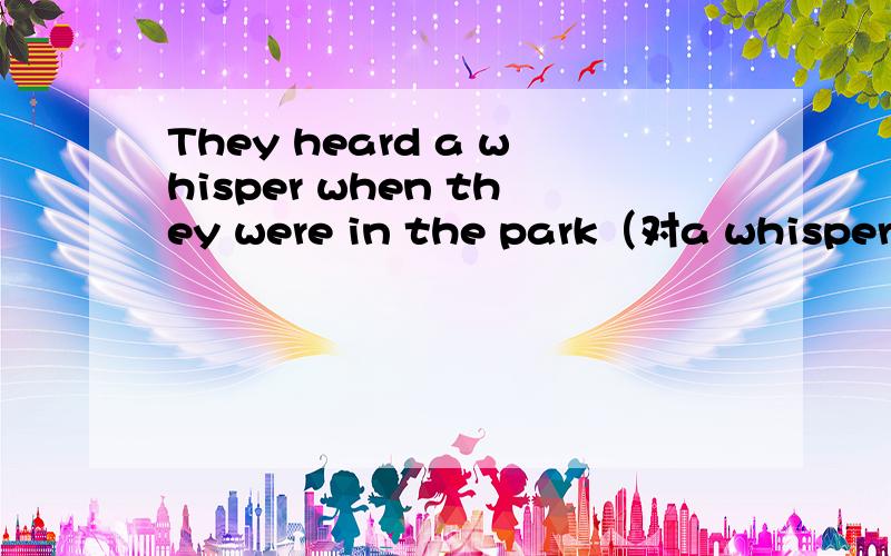 They heard a whisper when they were in the park（对a whisper提问） 急