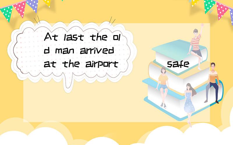 At last the old man arrived at the airport ___(safe)