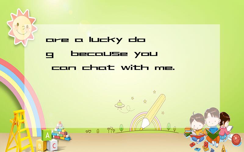 are a lucky dog ,because you can chat with me.