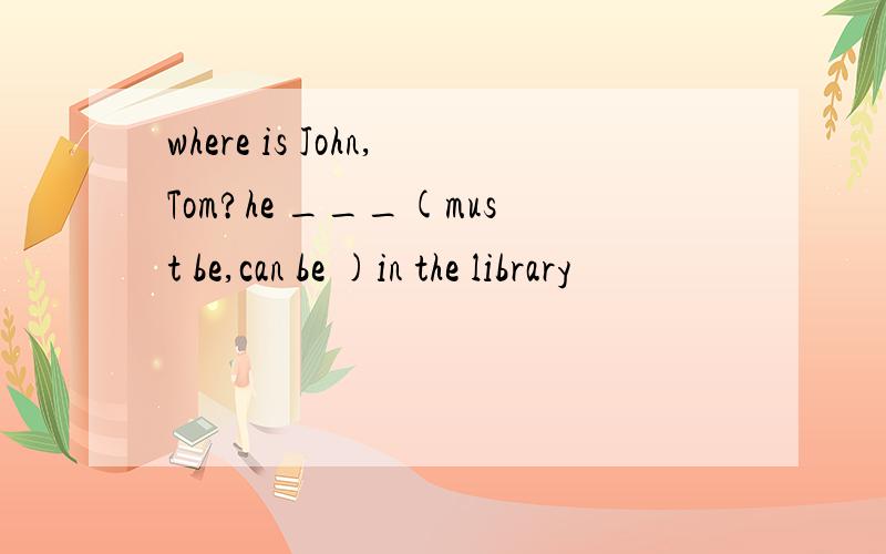 where is John,Tom?he ___(must be,can be )in the library