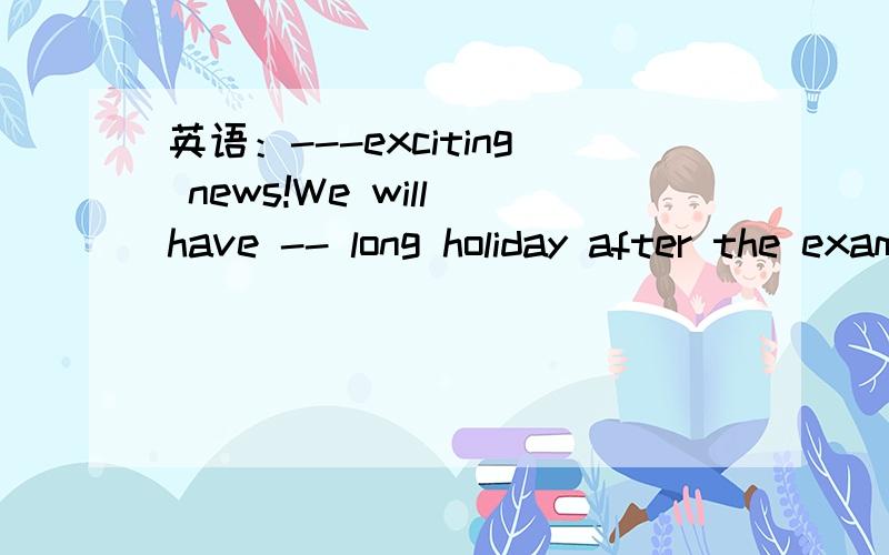 英语：---exciting news!We will have -- long holiday after the exam.A.What an,aB.What,aC.How an,theD.How,the我觉得选A,为什么答案是B?