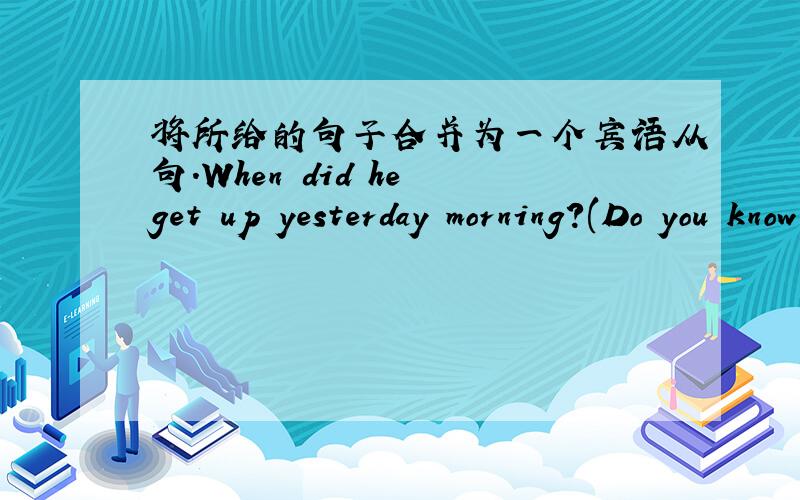 将所给的句子合并为一个宾语从句.When did he get up yesterday morning?(Do you know.)