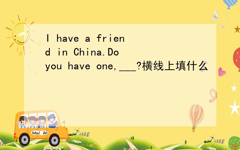 I have a friend in China.Do you have one,___?横线上填什么