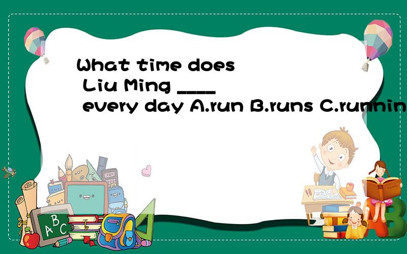 What time does Liu Ming ____ every day A.run B.runs C.running
