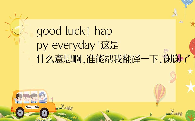 good luck! happy everyday!这是什么意思啊,谁能帮我翻译一下,谢谢了