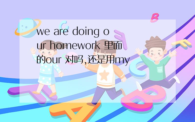 we are doing our homework 里面的our 对吗,还是用my
