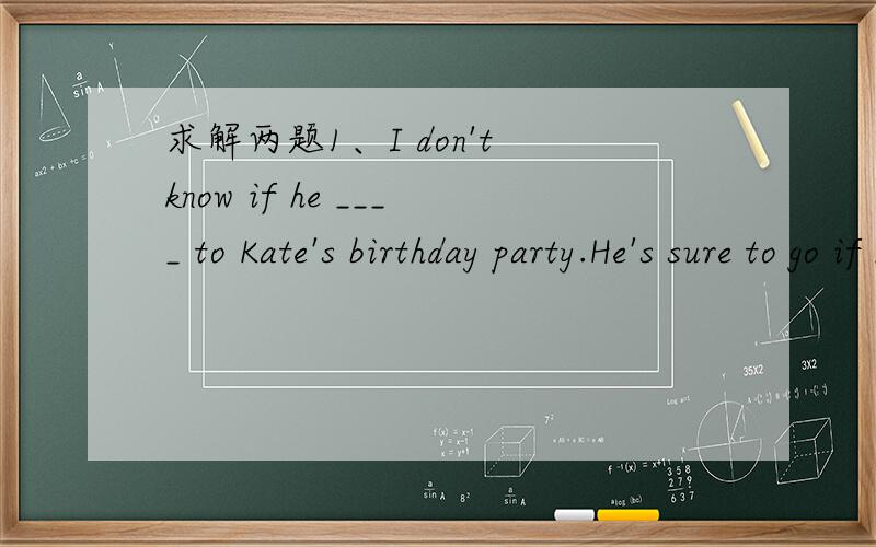 求解两题1、I don't know if he ____ to Kate's birthday party.He's sure to go if he ____.1、I don't know if he ____ to Kate's birthday party.He's sure to go if he ____.A.goes；knows B.will go；knows C.goes；will know D.go；know2、Do you know
