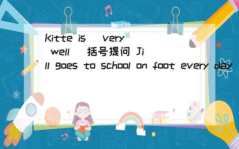 Kitte is (very well) 括号提问 Jill goes to school on foot every day 意思不变另写一句