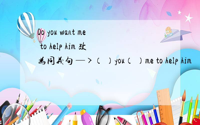 Do you want me to help him 改为同义句 —>（ ）you（ ）me to help him