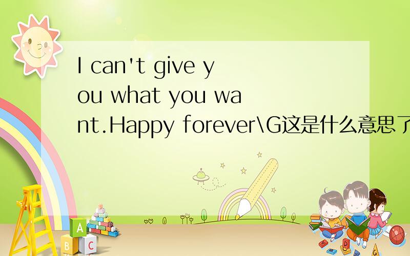 I can't give you what you want.Happy forever\G这是什么意思了帮我翻译