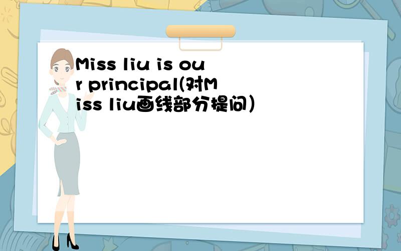 Miss liu is our principal(对Miss liu画线部分提问）