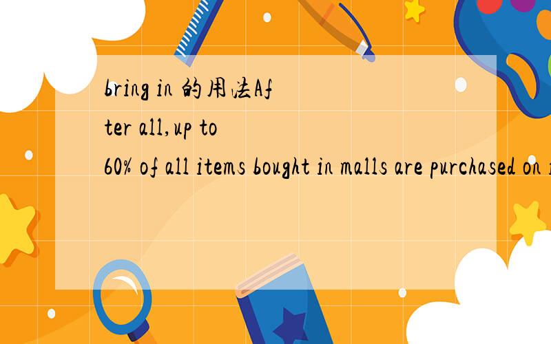 bring in 的用法After all,up to 60% of all items bought in malls are purchased on impulse.这里是给mall带来收入吗 不过和字典上的用法有点出入比如这句话表示获利,His orchards bring in $3,000 a year.但是顺序就完全