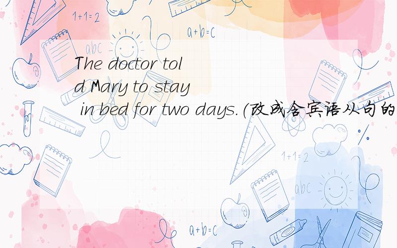 The doctor told Mary to stay in bed for two days.(改成含宾语从句的复合句)The doctor told Mary to stay in bed for two days.（改成含宾语从句的复合句） The doctor said________Mary _______ _______in bed for two days.