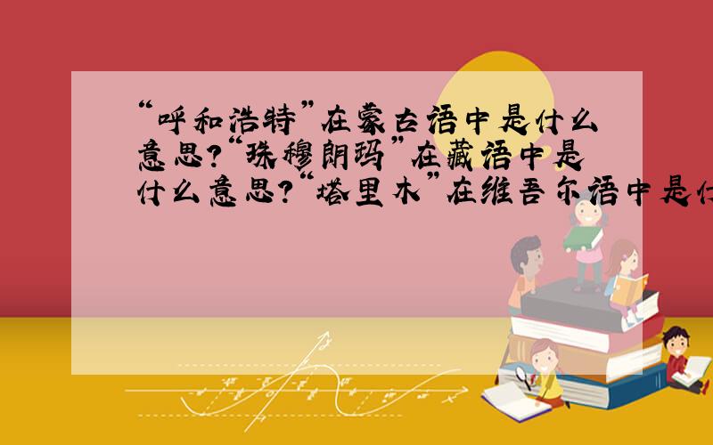 “呼和浩特”在蒙古语中是什么意思?“珠穆朗玛”在藏语中是什么意思?“塔里木”在维吾尔语中是什么意...“呼和浩特”在蒙古语中是什么意思?“珠穆朗玛”在藏语中是什么意思?“塔里木