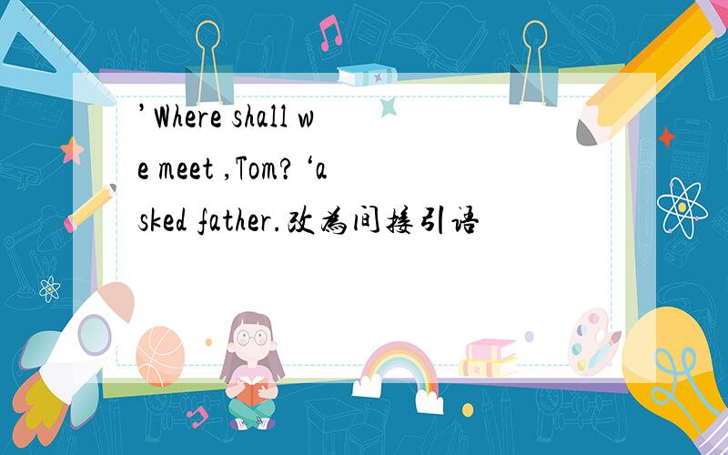 ’Where shall we meet ,Tom?‘asked father.改为间接引语