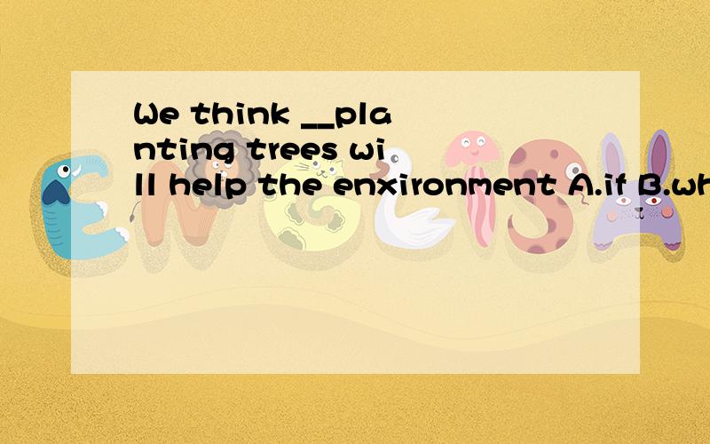 We think __planting trees will help the enxironment A.if B.whether C.that Dwhen
