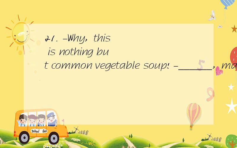 21. －Why, this is nothing but common vegetable soup!－______, madam. It’s our soup of the day.A. Let me see B. So it is C. Don’t mention it D. Neither do I