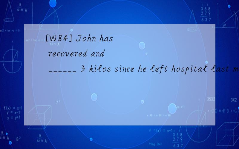 [W84] John has recovered and ______ 3 kilos since he left hospital last month.A.put up B.put down C.put away D.put on 请翻译包括选项,并分析.