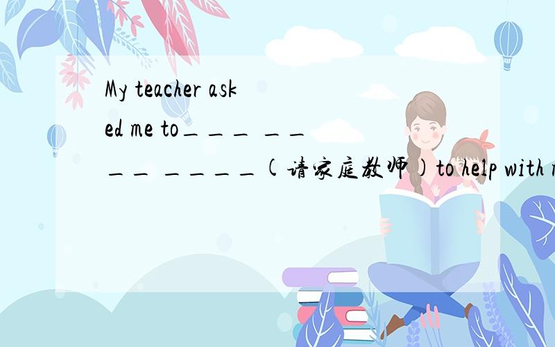 My teacher asked me to___ ____ ____(请家庭教师)to help with my math.