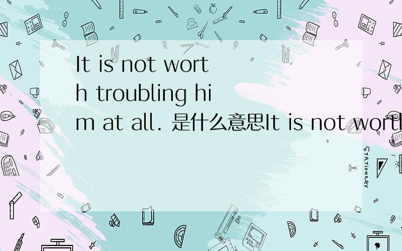 It is not worth troubling him at all. 是什么意思It is not worth troubling him at all.     知道这句话什么意思吗?