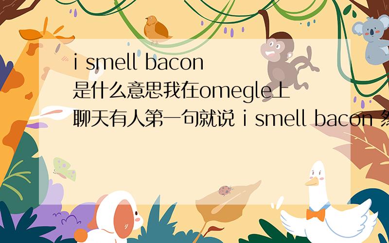 i smell bacon 是什么意思我在omegle上聊天有人第一句就说 i smell bacon 然后我说what mean？g2g...后面还有个单词忘了真让人费解